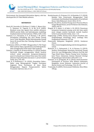 Jurnal Miyang (J.Miy) : Ronggolawe Fisheries and Marine Science Journal
Vol.3 No.2 (2023), pp. 63-70 | http://journal.unirow.ac.id/index.php/miyang
ISSN: 2828-2582 (Online) | ISSN: 2828-3279 (Print)
70
Prayogo LM et.al (2023). Residual Analysis and Tidal Harmonic
Environment, the Geospatial Information Agency, who has
developed the LP-Tides Matlab software.
REFERENCES
Bosch, W., Savcenko, R., Flechtner, F., Dahle, C., Mayer-Grr,
T., Stammer, D., Taguchi, E., & Ilk, K.-H. (2009).
Residual ocean tide signals from satellite altimetry,
GRACE gravity fields, and hydrodynamic modelling.
Geophysical Journal International, 178(3), 1185C1192.
Budiman, A. S., Koropitan, A. F., & Nurjaya, I. W. (2015).
Perambatan Gelombang dan Arus Residu Pasang
Surut Teluk Mayalibit: Model Hidrodinamika Pasang
Surut 2D. Jurnal Ilmu Dan Teknologi Kelautan Tropis,
7, 157C172.
Geodesiana. (2021). LP-TIDES : Menggunakan T_Tide Tanpa
Ribet nyekrip. https://geodesiana.com/hidrografi/lp-
tides-menggunakan-ttide-tanpa-ribet-nyekrip/
Gumelar, J., Sasmito, B., & Amarrohman, F. J. (2016). Analisis
Harmonik dengan menggunakan teknik kuadrat
terkecil untuk penentuan komponen-komponen
pasut di wilayah Laut Selatan Pulau Jawa Dari satelit
altimetri Topex/Poseidon dan Jason-1. Jurnal Geodesi
Undip, 5(1), 194C203.
Izzah, N., & Budiantara, I. N. (2020). Pemodelan Faktor-
faktor yang Mempengaruhi Tingkat Partisipasi
Angkatan Kerja Perempuan di Jawa Barat
Menggunakan Regresi Nonparametrik Spline
Truncated. Inferensi, 3(1), 21C27.
Kendartiwastra, D., Pratomo, D. G., & Handoko, E. Y. (2018).
Reduksi Data Pemeruman Menggunakan Tidal
Constituent And Residual Interpolation (Tcari)(Studi
Kasus: Selat Makassar). Geoid, 14(1), 43C51.
Musrifin, M. (2011). Analisis Pasang Surut Perairan Muara
Sungai Mesjid Dumai. Jurnal Perikanan Dan Kelautan,
16(01), 48C55.
Ningsih, B. S., Kahar, S., & Sabri, L. M. (2012). Penentuan
komponen komponen pasang surut dari data satelit
jason dengan analisis harmonik metode kuadrat
terkecil. Jurnal Geodesi Undip, 1(1), 1C14.
Ongkosongo. (1989). Pasang Surut (Pusat Penelitian dan
Pengembangan Oseanologi (ed.)). Lembaga Ilmu
Pengetahuan Indonesia. 257 pp.
Pemerintah Kabupaten Bangkalan. (2019). Gambaran
Umum.
http://www.bangkalankab.go.id/v6/site/gambaran
umum
Richasari, D. S., Rohmawati, C. N., & Fitriana, D. (2019).
Analisis Perbandingan Konstanta Harmonik Pasang
Surut Air Laut Menggunakan Software GeoTide dan
Toga (Studi Kasus: Stasiun Pasang Surut Surabaya,
Jawa Timur, Indonesia). Seminar Nasional: Strategi
Pengembangan Infrastruktur (SPI) 2019, 1C8.
Siswanto, A. D., & Nugraha, W. A. (2014). Studi Parameter
Oseanografi di Perairan Selat Madura Kabupaten
Bangkalan. Jurnal Kelautan: Indonesian Journal of
Marine Science and Technology, 7(1), 45C49.
Triatmodjo, B. (2009). Perencanaan Pelabuhan. Beta Offset.
490 pp.
 