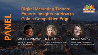 Digital Marketing Trends:
Experts Insights on How to
Gain a Competitive Edge
PANEL
Chad Illa-Petersen
LEAD STORY CATCHER
THE STORY CATCHER LLC
Jodi Rich
DIRECTOR OF ENTERPRISE SALES
MADISON LOGIC
Mikala Morris
DIGITAL MARKETING MANAGER
VALLEYWISE HEALTH FOUNDATION
 