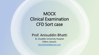 MOCK
Clinical Examination
CFD Sort case
Prof. Anisuddin Bhatti
Dr. Ziuaddin University Hospital
Clifton, Karachi.
dranisbhatti@gmail.com
 