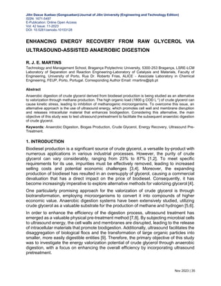 Jilin Daxue Xuebao (Gongxueban)/Journal of Jilin University (Engineering and Technology Edition)
ISSN: 1671-5497
E-Publication: Online Open Access
Vol: 42 Issue: 11-2023
DOI: 10.5281/zenodo.10153128
Nov 2023 | 35
ENHANCING ENERGY RECOVERY FROM RAW GLYCEROL VIA
ULTRASOUND-ASSISTED ANAEROBIC DIGESTION
R. J. E. MARTINS
Technology and Management School, Bragança Polytechnic University, 5300-253 Bragança, LSRE-LCM
Laboratory of Separation and Reaction Engineering-Laboratory of Catalysis and Materials, Faculty of
Engineering, University of Porto, Rua Dr. Roberto Frias, ALICE - Associate Laboratory in Chemical
Engineering, FEUP, Porto, Portugal. Corresponding Author Email: rmartins@ipb.pt
Abstract
Anaerobic digestion of crude glycerol derived from biodiesel production is being studied as an alternative
to valorization through methane production. The high organic load (1800 g COD L-1) of crude glycerol can
cause kinetic stress, leading to inhibition of methanogenic microorganisms. To overcome this issue, an
alternative approach is the use of ultrasound energy, which promotes cell wall and membrane disruption
and releases intracellular material that enhances biodigestion. Considering this alternative, the main
objective of this study was to test ultrasound pretreatment to facilitate the subsequent anaerobic digestion
of crude glycerol.
Keywords: Anaerobic Digestion, Biogas Production, Crude Glycerol, Energy Recovery, Ultrasound Pre-
Treatment.
1. INTRODUCTION
Biodiesel production is a significant source of crude glycerol, a versatile by-product with
numerous applications in various industrial processes. However, the purity of crude
glycerol can vary considerably, ranging from 23% to 87% [1,2]. To meet specific
requirements for its use, impurities must be effectively removed, leading to increased
selling costs and potential economic challenges [3,4]. Moreover, the expanding
production of biodiesel has resulted in an oversupply of glycerol, causing a commercial
devaluation that has a direct impact on the price of biodiesel. Consequently, it has
become increasingly imperative to explore alternative methods for valorizing glycerol [4].
One particularly promising approach for the valorization of crude glycerol is through
biotransformation, employing microorganisms to convert it into compounds of higher
economic value. Anaerobic digestion systems have been extensively studied, utilizing
crude glycerol as a valuable substrate for the production of methane and hydrogen [5,6].
In order to enhance the efficiency of the digestion process, ultrasound treatment has
emerged as a valuable physical pre-treatment method [7,8]. By subjecting microbial cells
to ultrasound energy, the cell walls and membranes are disrupted, leading to the release
of intracellular materials that promote biodigestion. Additionally, ultrasound facilitates the
disaggregation of biological flocs and the transformation of large organic particles into
smaller, more easily digestible entities [9]. Therefore, the primary objective of this study
was to investigate the energy valorization potential of crude glycerol through anaerobic
digestion, with a focus on enhancing the overall efficiency by incorporating ultrasound
pretreatment.
 
