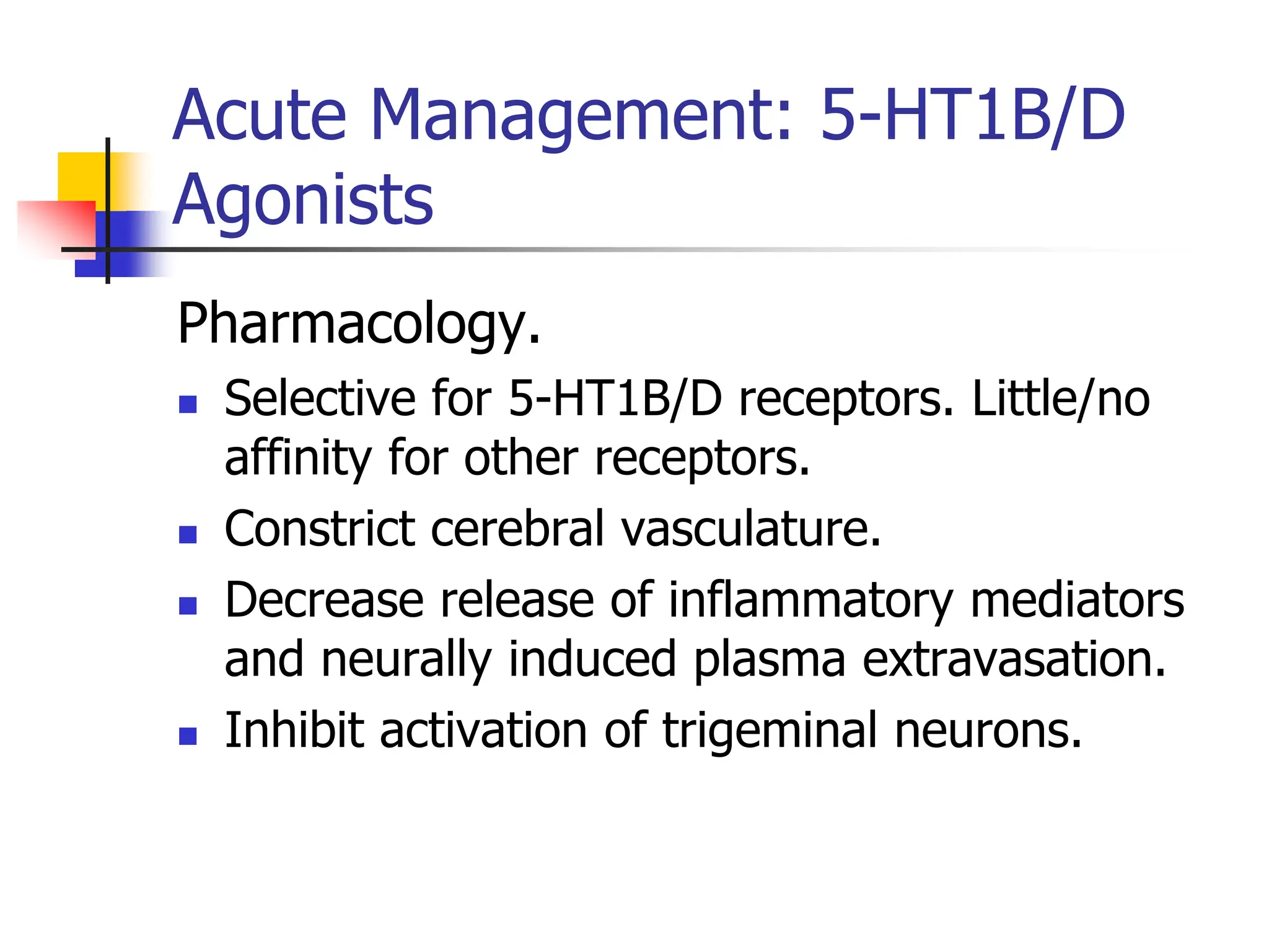 Acute Management: 5-HT1B/D
Agonists
Pharmacology.
 Selective for 5-HT1B/D receptors. Little/no
affinity for other receptors.
 Constrict cerebral vasculature.
 Decrease release of inflammatory mediators
and neurally induced plasma extravasation.
 Inhibit activation of trigeminal neurons.
 