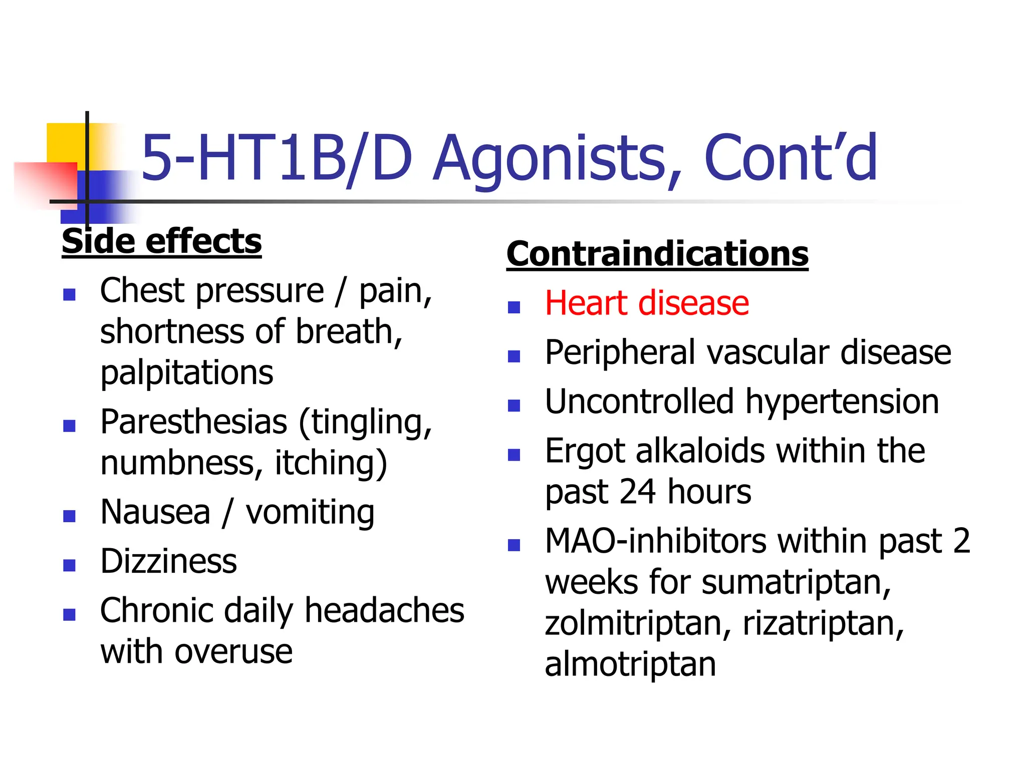 5-HT1B/D Agonists, Cont’d
Side effects
 Chest pressure / pain,
shortness of breath,
palpitations
 Paresthesias (tingling,
numbness, itching)
 Nausea / vomiting
 Dizziness
 Chronic daily headaches
with overuse
Contraindications
 Heart disease
 Peripheral vascular disease
 Uncontrolled hypertension
 Ergot alkaloids within the
past 24 hours
 MAO-inhibitors within past 2
weeks for sumatriptan,
zolmitriptan, rizatriptan,
almotriptan
 