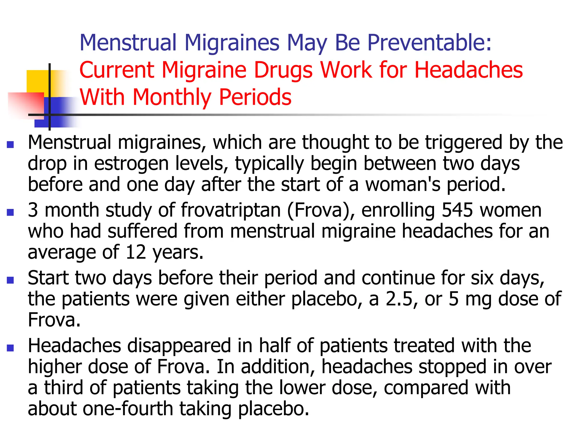 Menstrual Migraines May Be Preventable:
Current Migraine Drugs Work for Headaches
With Monthly Periods
 Menstrual migraines, which are thought to be triggered by the
drop in estrogen levels, typically begin between two days
before and one day after the start of a woman's period.
 3 month study of frovatriptan (Frova), enrolling 545 women
who had suffered from menstrual migraine headaches for an
average of 12 years.
 Start two days before their period and continue for six days,
the patients were given either placebo, a 2.5, or 5 mg dose of
Frova.
 Headaches disappeared in half of patients treated with the
higher dose of Frova. In addition, headaches stopped in over
a third of patients taking the lower dose, compared with
about one-fourth taking placebo.
 