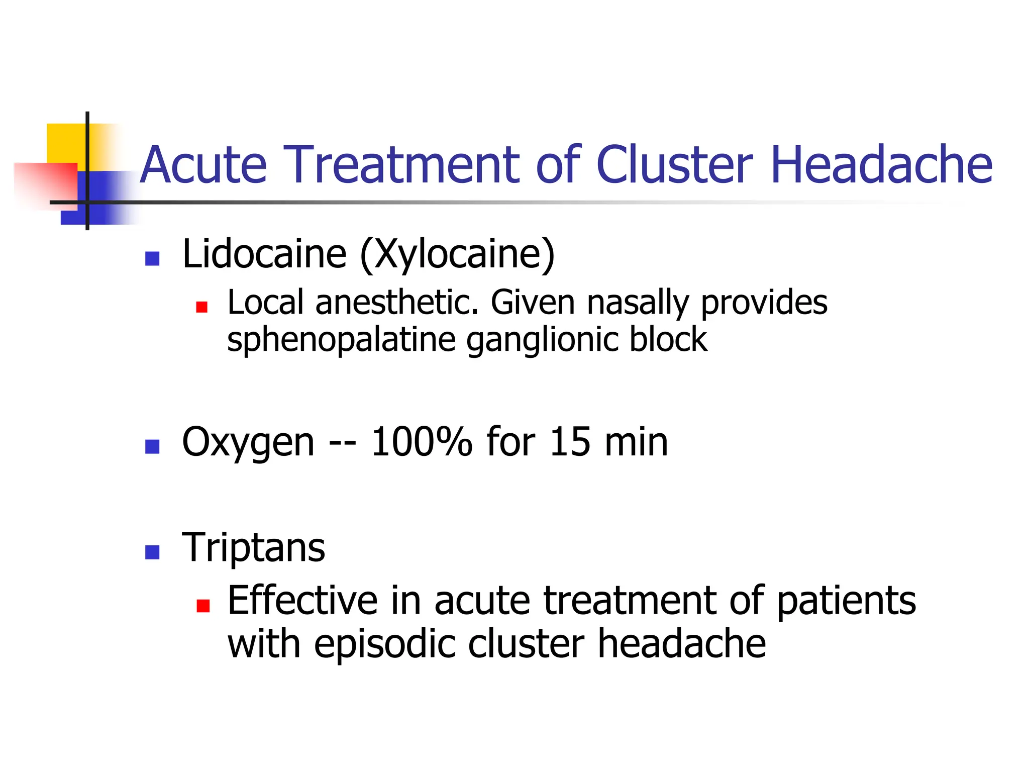 Acute Treatment of Cluster Headache
 Lidocaine (Xylocaine)
 Local anesthetic. Given nasally provides
sphenopalatine ganglionic block
 Oxygen -- 100% for 15 min
 Triptans
 Effective in acute treatment of patients
with episodic cluster headache
 