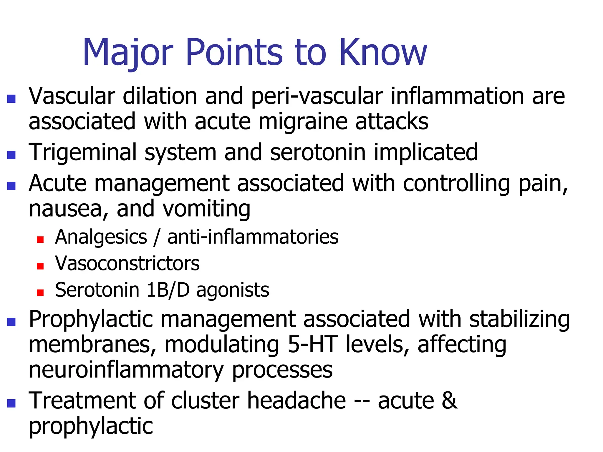 Major Points to Know
 Vascular dilation and peri-vascular inflammation are
associated with acute migraine attacks
 Trigeminal system and serotonin implicated
 Acute management associated with controlling pain,
nausea, and vomiting
 Analgesics / anti-inflammatories
 Vasoconstrictors
 Serotonin 1B/D agonists
 Prophylactic management associated with stabilizing
membranes, modulating 5-HT levels, affecting
neuroinflammatory processes
 Treatment of cluster headache -- acute &
prophylactic
 