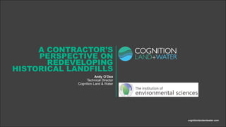 A CONTRACTOR’S
PERSPECTIVE ON
REDEVELOPING
HISTORICAL LANDFILLS
Andy O’Dea
Technical Director
Cognition Land & Water
cognitionlandandwater.com
 