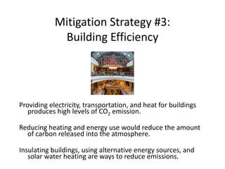 Mitigation Strategy #3:
Building Efficiency
Providing electricity, transportation, and heat for buildings
produces high levels of CO2 emission.
Reducing heating and energy use would reduce the amount
of carbon released into the atmosphere.
Insulating buildings, using alternative energy sources, and
solar water heating are ways to reduce emissions.
 
