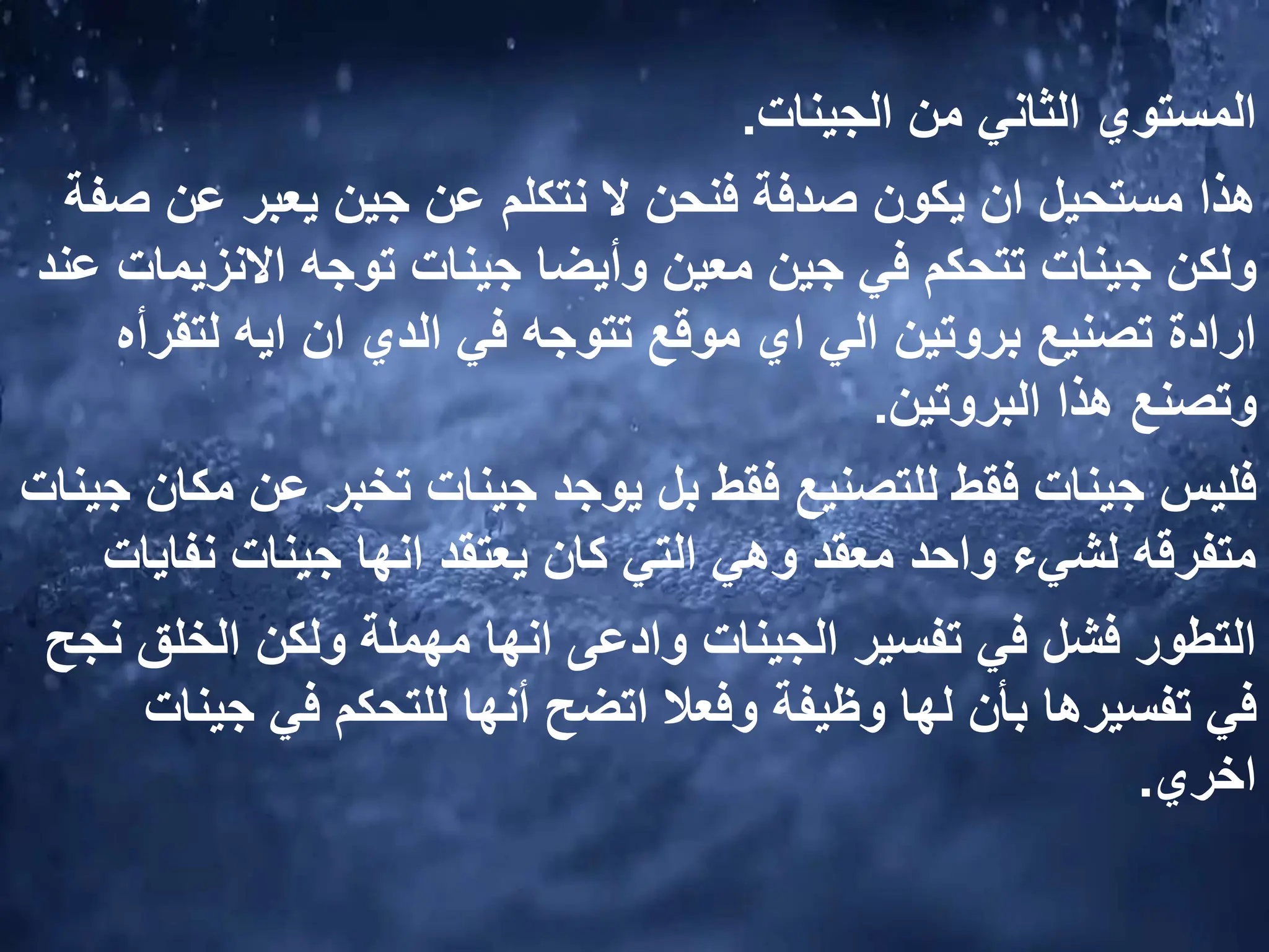 ‫الجينات‬ ‫من‬ ‫الثاني‬ ‫المستوي‬
.
‫هذا‬
‫عن‬ ‫يعبر‬ ‫جين‬ ‫عن‬ ‫نتكلم‬ ‫ال‬ ‫فنحن‬ ‫صدفة‬ ‫يكون‬ ‫ان‬ ‫مستحيل‬
‫صفة‬
‫معين‬ ‫جين‬ ‫في‬ ‫تتحكم‬ ‫جينات‬ ‫ولكن‬
‫جينات‬ ‫وأيضا‬
‫االنزي‬ ‫توجه‬
‫عند‬ ‫مات‬
‫لتق‬ ‫ايه‬ ‫ان‬ ‫الدي‬ ‫في‬ ‫تتوجه‬ ‫موقع‬ ‫اي‬ ‫الي‬ ‫بروتين‬ ‫تصنيع‬ ‫ارادة‬
‫رأه‬
‫البروتين‬ ‫هذا‬ ‫وتصنع‬
.
‫عن‬ ‫تخبر‬ ‫جينات‬ ‫يوجد‬ ‫بل‬ ‫فقط‬ ‫للتصنيع‬ ‫فقط‬ ‫جينات‬ ‫فليس‬
‫جينات‬ ‫مكان‬
‫نفا‬ ‫جينات‬ ‫انها‬ ‫يعتقد‬ ‫كان‬ ‫التي‬ ‫وهي‬ ‫معقد‬ ‫واحد‬ ‫لشيء‬ ‫متفرقه‬
‫يات‬
‫الخلق‬ ‫ولكن‬ ‫مهملة‬ ‫انها‬ ‫وادعى‬ ‫الجينات‬ ‫تفسير‬ ‫في‬ ‫فشل‬ ‫التطور‬
‫نجح‬
‫تفسيرها‬ ‫في‬
‫للتحكم‬ ‫أنها‬ ‫اتضح‬ ‫وفعال‬ ‫وظيفة‬ ‫لها‬ ‫بأن‬
‫جي‬ ‫في‬
‫نات‬
‫اخري‬
.
 