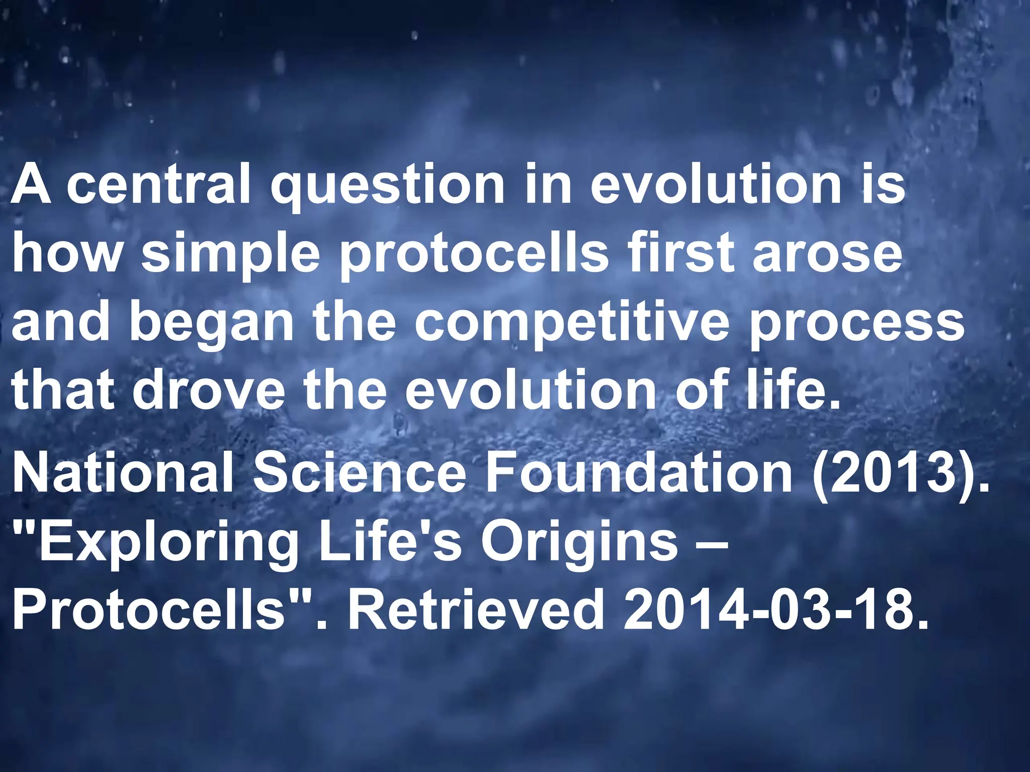 A central question in evolution is
how simple protocells first arose
and began the competitive process
that drove the evolution of life.
National Science Foundation (2013).
"Exploring Life's Origins –
Protocells". Retrieved 2014-03-18.
 