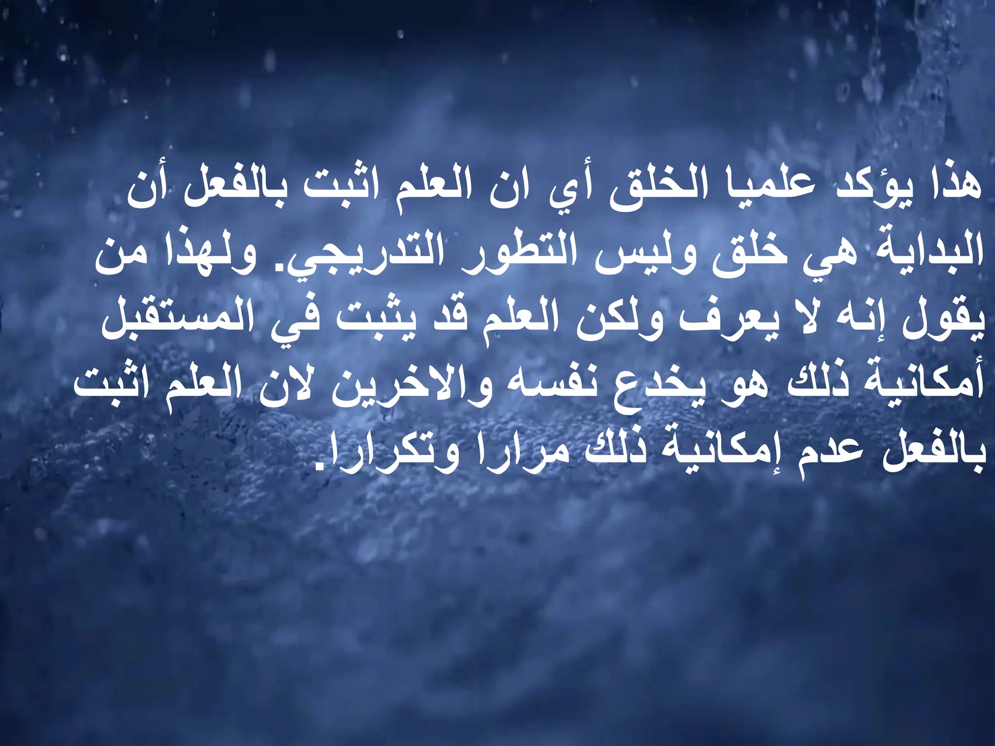 ‫أن‬ ‫بالفعل‬ ‫اثبت‬ ‫العلم‬ ‫ان‬ ‫أي‬ ‫الخلق‬ ‫علميا‬ ‫يؤكد‬ ‫هذا‬
‫التدريجي‬ ‫التطور‬ ‫وليس‬ ‫خلق‬ ‫هي‬ ‫البداية‬
.
‫من‬ ‫ولهذا‬
‫المست‬ ‫في‬ ‫يثبت‬ ‫قد‬ ‫العلم‬ ‫ولكن‬ ‫يعرف‬ ‫ال‬ ‫إنه‬ ‫يقول‬
‫قبل‬
‫اثب‬ ‫العلم‬ ‫الن‬ ‫واالخرين‬ ‫نفسه‬ ‫يخدع‬ ‫هو‬ ‫ذلك‬ ‫أمكانية‬
‫ت‬
‫وتكرارا‬ ‫مرارا‬ ‫ذلك‬ ‫إمكانية‬ ‫عدم‬ ‫بالفعل‬
.
 