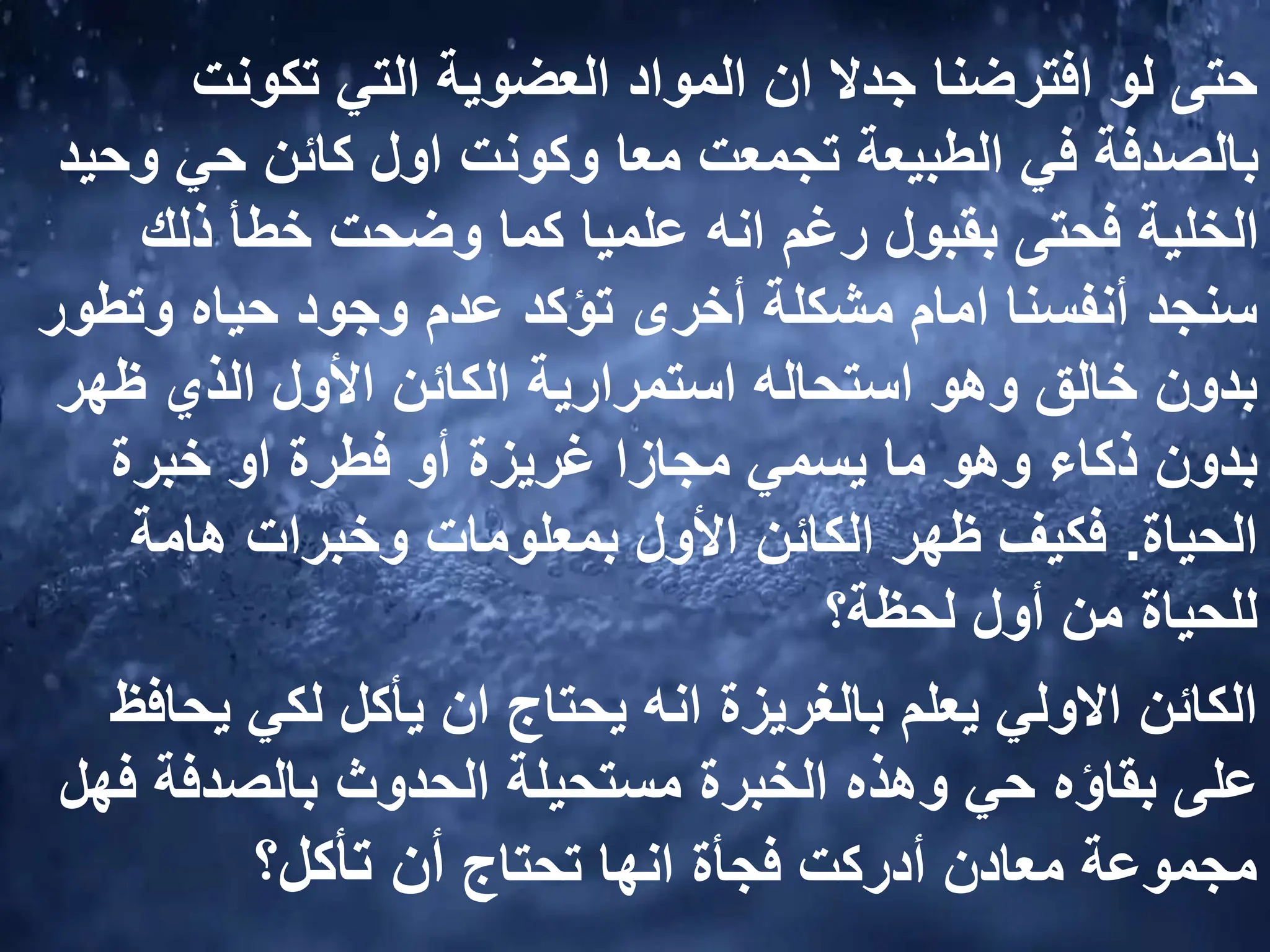 ‫تكونت‬ ‫التي‬ ‫العضوية‬ ‫المواد‬ ‫ان‬ ‫جدال‬ ‫افترضنا‬ ‫لو‬ ‫حتى‬
‫و‬ ‫حي‬ ‫كائن‬ ‫اول‬ ‫وكونت‬ ‫معا‬ ‫تجمعت‬ ‫الطبيعة‬ ‫في‬ ‫بالصدفة‬
‫حيد‬
‫ذلك‬ ‫خطأ‬ ‫وضحت‬ ‫كما‬ ‫علميا‬ ‫انه‬ ‫رغم‬ ‫بقبول‬ ‫فحتى‬ ‫الخلية‬
‫وتط‬ ‫حياه‬ ‫وجود‬ ‫عدم‬ ‫تؤكد‬ ‫أخرى‬ ‫مشكلة‬ ‫امام‬ ‫أنفسنا‬ ‫سنجد‬
‫ور‬
‫ظهر‬ ‫الذي‬ ‫األول‬ ‫الكائن‬ ‫استمرارية‬ ‫استحاله‬ ‫وهو‬ ‫خالق‬ ‫بدون‬
‫خبرة‬ ‫او‬ ‫فطرة‬ ‫أو‬ ‫غريزة‬ ‫مجازا‬ ‫يسمي‬ ‫ما‬ ‫وهو‬ ‫ذكاء‬ ‫بدون‬
‫الحياة‬
.
‫هامة‬ ‫وخبرات‬ ‫بمعلومات‬ ‫األول‬ ‫الكائن‬ ‫ظهر‬ ‫فكيف‬
‫لحظة؟‬ ‫أول‬ ‫من‬ ‫للحياة‬
‫يح‬ ‫لكي‬ ‫يأكل‬ ‫ان‬ ‫يحتاج‬ ‫انه‬ ‫بالغريزة‬ ‫يعلم‬ ‫االولي‬ ‫الكائن‬
‫افظ‬
‫ف‬ ‫بالصدفة‬ ‫الحدوث‬ ‫مستحيلة‬ ‫الخبرة‬ ‫وهذه‬ ‫حي‬ ‫بقاؤه‬ ‫على‬
‫هل‬
‫تحتاج‬ ‫انها‬ ‫فجأة‬ ‫أدركت‬ ‫معادن‬ ‫مجموعة‬
‫تأكل؟‬ ‫أن‬
 