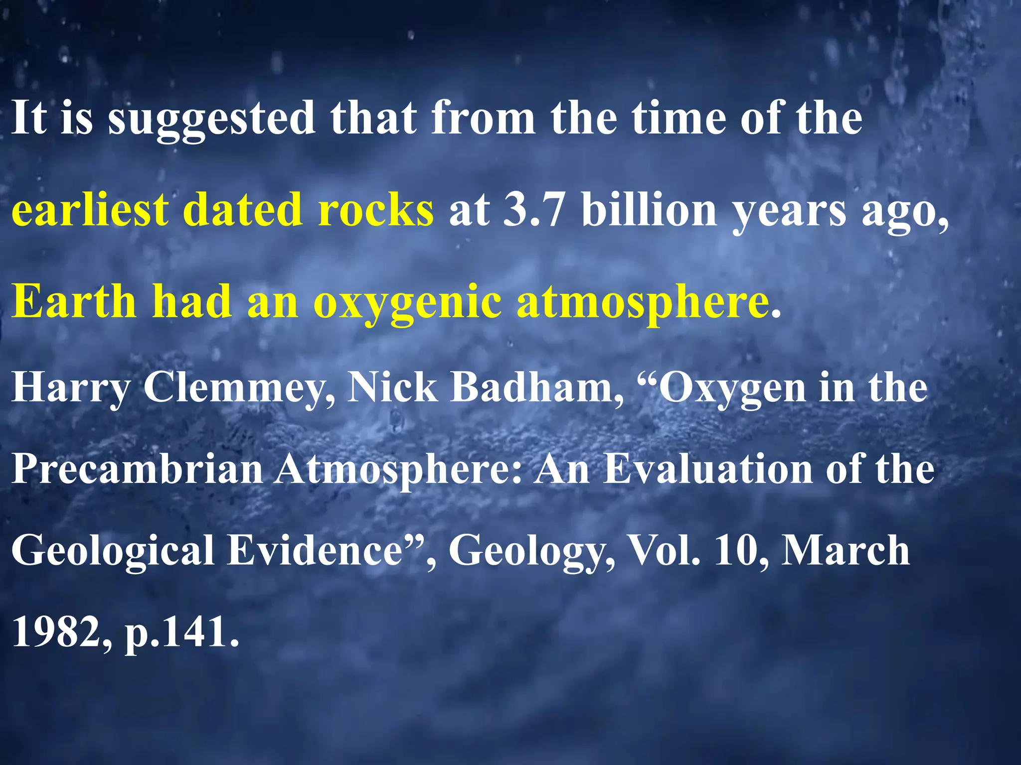 It is suggested that from the time of the
earliest dated rocks at 3.7 billion years ago,
Earth had an oxygenic atmosphere.
Harry Clemmey, Nick Badham, “Oxygen in the
Precambrian Atmosphere: An Evaluation of the
Geological Evidence”, Geology, Vol. 10, March
1982, p.141.
 