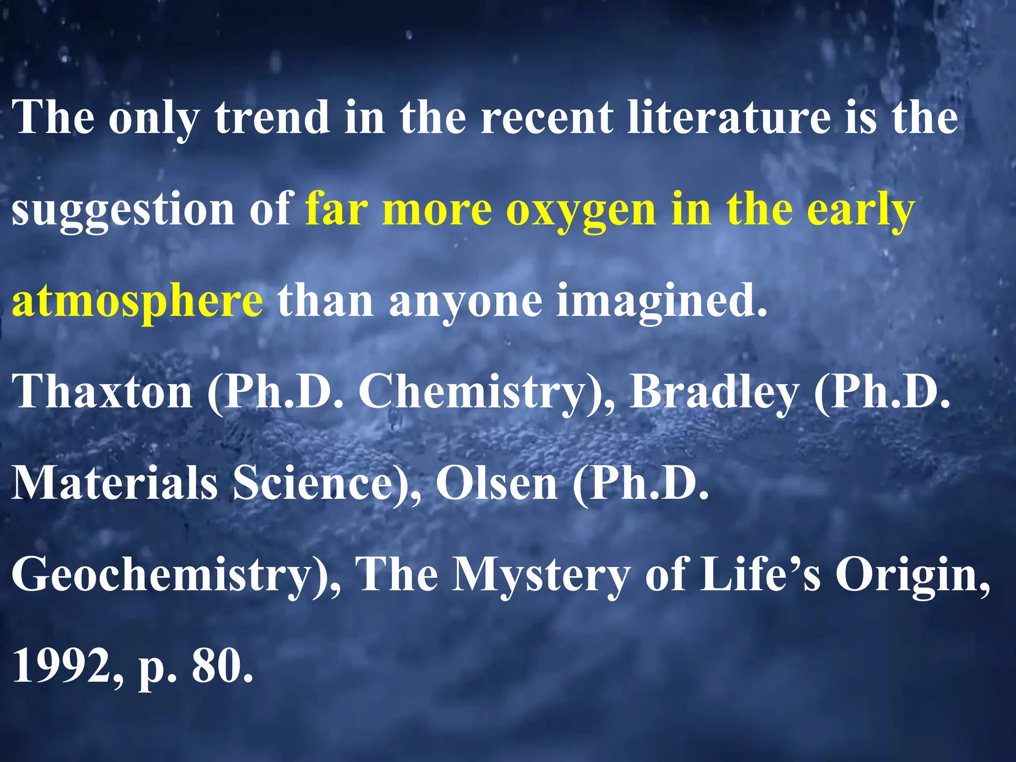 The only trend in the recent literature is the
suggestion of far more oxygen in the early
atmosphere than anyone imagined.
Thaxton (Ph.D. Chemistry), Bradley (Ph.D.
Materials Science), Olsen (Ph.D.
Geochemistry), The Mystery of Life’s Origin,
1992, p. 80.
 