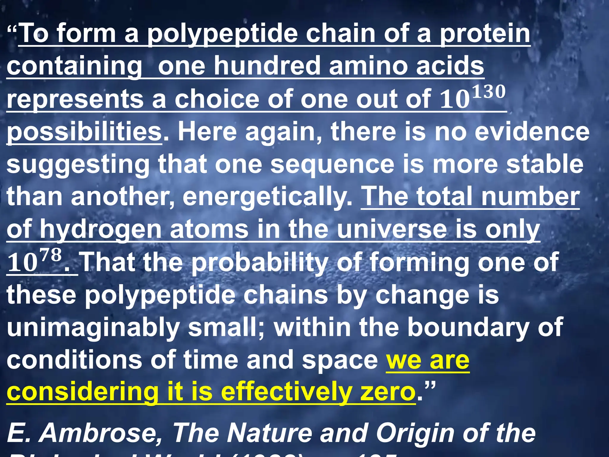 “To form a polypeptide chain of a protein
containing one hundred amino acids
represents a choice of one out of 𝟏𝟎𝟏𝟑𝟎
possibilities. Here again, there is no evidence
suggesting that one sequence is more stable
than another, energetically. The total number
of hydrogen atoms in the universe is only
𝟏𝟎𝟕𝟖
. That the probability of forming one of
these polypeptide chains by change is
unimaginably small; within the boundary of
conditions of time and space we are
considering it is effectively zero.”
E. Ambrose, The Nature and Origin of the
 