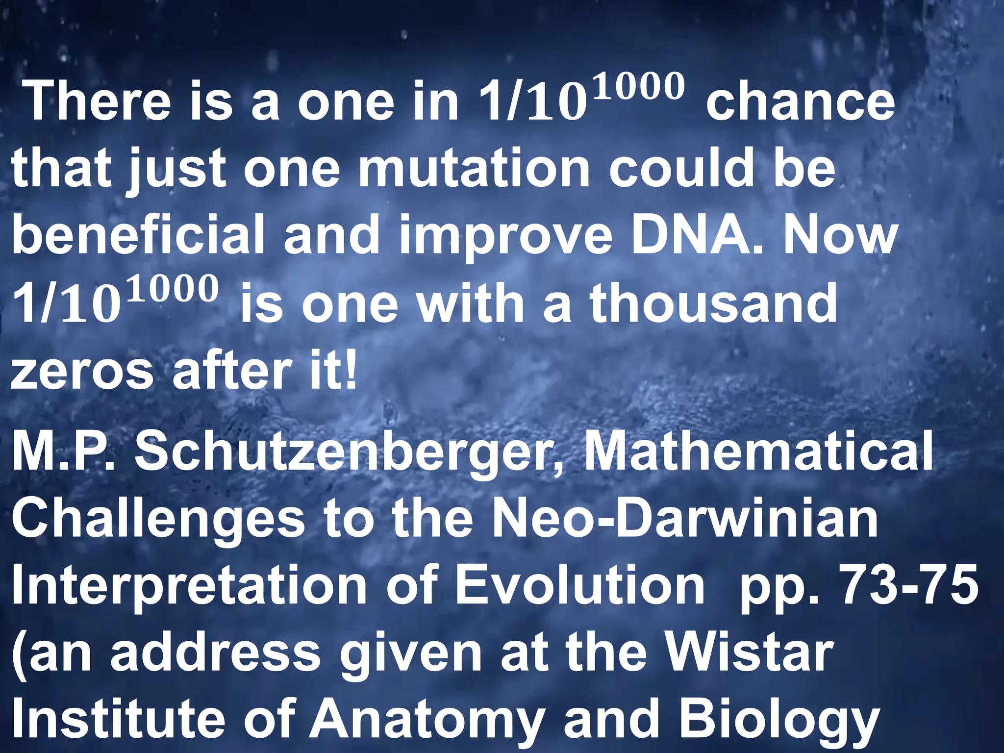 There is a one in 1/𝟏𝟎𝟏𝟎𝟎𝟎
chance
that just one mutation could be
beneficial and improve DNA. Now
1/𝟏𝟎𝟏𝟎𝟎𝟎
is one with a thousand
zeros after it!
M.P. Schutzenberger, Mathematical
Challenges to the Neo-Darwinian
Interpretation of Evolution pp. 73-75
(an address given at the Wistar
Institute of Anatomy and Biology
 
