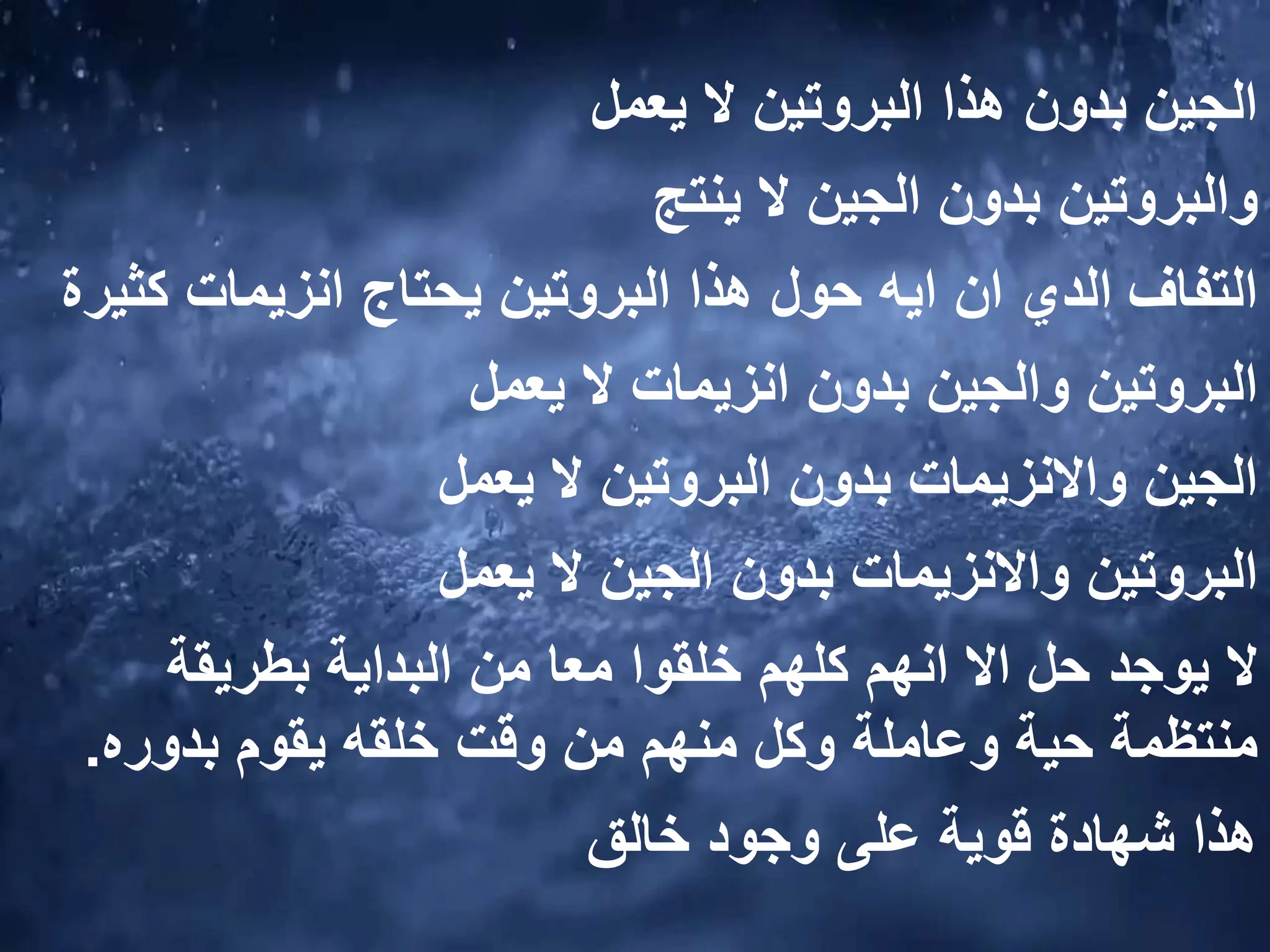 ‫الجين‬
‫البروتين‬ ‫هذا‬ ‫بدون‬
‫يعمل‬ ‫ال‬
‫والبروتين‬
‫ينتج‬ ‫ال‬ ‫الجين‬ ‫بدون‬
‫التفاف‬
‫كث‬ ‫انزيمات‬ ‫يحتاج‬ ‫البروتين‬ ‫هذا‬ ‫حول‬ ‫ايه‬ ‫ان‬ ‫الدي‬
‫يرة‬
‫البروتين‬
‫و‬
‫بدون‬ ‫الجين‬
‫انزيمات‬
‫يعمل‬ ‫ال‬
‫الجين‬
‫واالنزيمات‬
‫بدون‬
‫البروتين‬
‫ال‬
‫يعمل‬
‫البروتين‬
‫واالنزيمات‬
‫يعمل‬ ‫ال‬ ‫الجين‬ ‫بدون‬
‫يوجد‬ ‫ال‬
‫بطريقة‬ ‫البداية‬ ‫من‬ ‫معا‬ ‫خلقوا‬ ‫كلهم‬ ‫انهم‬ ‫اال‬ ‫حل‬
‫بدوره‬ ‫يقوم‬ ‫خلقه‬ ‫وقت‬ ‫من‬ ‫منهم‬ ‫وكل‬ ‫وعاملة‬ ‫حية‬ ‫منتظمة‬
.
‫خالق‬ ‫وجود‬ ‫على‬ ‫قوية‬ ‫شهادة‬ ‫هذا‬
 