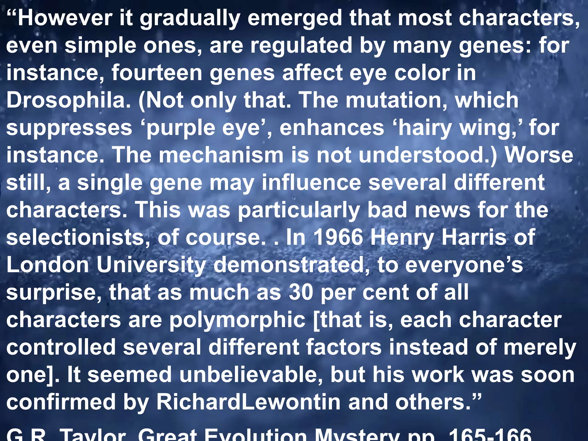 “However it gradually emerged that most characters,
even simple ones, are regulated by many genes: for
instance, fourteen genes affect eye color in
Drosophila. (Not only that. The mutation, which
suppresses ‘purple eye’, enhances ‘hairy wing,’ for
instance. The mechanism is not understood.) Worse
still, a single gene may influence several different
characters. This was particularly bad news for the
selectionists, of course. . In 1966 Henry Harris of
London University demonstrated, to everyone’s
surprise, that as much as 30 per cent of all
characters are polymorphic [that is, each character
controlled several different factors instead of merely
one]. It seemed unbelievable, but his work was soon
confirmed by RichardLewontin and others.”
 