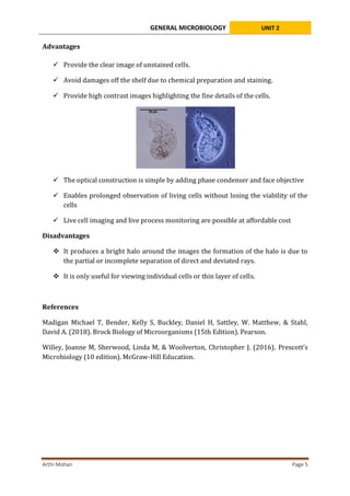 GENERAL MICROBIOLOGY UNIT 2
Arthi Mohan Page 5
Advantages
 Provide the clear image of unstained cells.
 Avoid damages off the shelf due to chemical preparation and staining.
 Provide high contrast images highlighting the fine details of the cells.
 The optical construction is simple by adding phase condenser and face objective
 Enables prolonged observation of living cells without losing the viability of the
cells
 Live cell imaging and live process monitoring are possible at affordable cost
Disadvantages
 It produces a bright halo around the images the formation of the halo is due to
the partial or incomplete separation of direct and deviated rays.
 It is only useful for viewing individual cells or thin layer of cells.
References
Madigan Michael T, Bender, Kelly S, Buckley, Daniel H, Sattley, W. Matthew, & Stahl,
David A. (2018). Brock Biology of Microorganisms (15th Edition). Pearson.
Willey, Joanne M, Sherwood, Linda M, & Woolverton, Christopher J. (2016). Prescott’s
Microbiology (10 edition). McGraw-Hill Education.
 