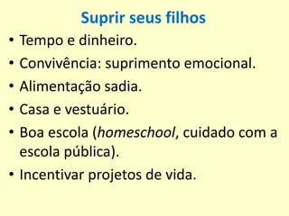 Suprir seus filhos
• Tempo e dinheiro.
• Convivência: suprimento emocional.
• Alimentação sadia.
• Casa e vestuário.
• Boa escola (homeschool, cuidado com a
escola pública).
• Incentivar projetos de vida.
 