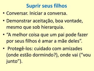 Suprir seus filhos
• Conversar. Iniciar a conversa.
• Demonstrar aceitação, boa vontade,
mesmo que sob hierarquia.
• “A melhor coisa que um pai pode fazer
por seus filhos é amar a mãe deles”.
• Protegê-los: cuidado com amizades
(onde estão dormindo?), onde vai (“vou
junto”).
 