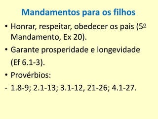 Mandamentos para os filhos
• Honrar, respeitar, obedecer os pais (5o
Mandamento, Ex 20).
• Garante prosperidade e longevidade
(Ef 6.1-3).
• Provérbios:
- 1.8-9; 2.1-13; 3.1-12, 21-26; 4.1-27.
 