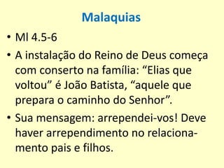 Malaquias
• Ml 4.5-6
• A instalação do Reino de Deus começa
com conserto na família: “Elias que
voltou” é João Batista, “aquele que
prepara o caminho do Senhor”.
• Sua mensagem: arrependei-vos! Deve
haver arrependimento no relaciona-
mento pais e filhos.
 
