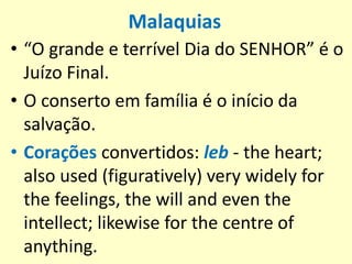 Malaquias
• “O grande e terrível Dia do SENHOR” é o
Juízo Final.
• O conserto em família é o início da
salvação.
• Corações convertidos: leb - the heart;
also used (figuratively) very widely for
the feelings, the will and even the
intellect; likewise for the centre of
anything.
 