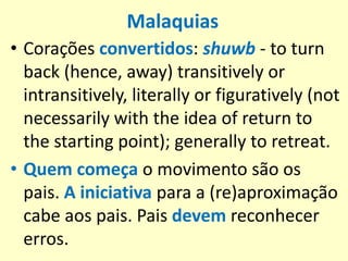 Malaquias
• Corações convertidos: shuwb - to turn
back (hence, away) transitively or
intransitively, literally or figuratively (not
necessarily with the idea of return to
the starting point); generally to retreat.
• Quem começa o movimento são os
pais. A iniciativa para a (re)aproximação
cabe aos pais. Pais devem reconhecer
erros.
 