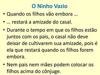 O Ninho Vazio
• Quando os filhos vão embora …
• … restará a amizade do casal.
• Durante o tempo em que os filhos estão
juntos com os pais, o casal não deve
deixar de cultivarem sua amizade, pois é
ela que restará quando os filhos forem
embora.
• Nem pais nem mães podem colocar os
filhos acima do cônjuge.
 