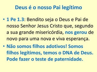 Deus é o nosso Pai legítimo
• 1 Pe 1.3: Bendito seja o Deus e Pai de
nosso Senhor Jesus Cristo que, segundo
a sua grande misericórdia, nos gerou de
novo para uma nova e viva esperança.
• Não somos filhos adotivos! Somos
filhos legítimos, temos o DNA de Deus.
Pode fazer o teste de paternidade.
 