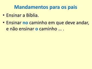 Mandamentos para os pais
• Ensinar a Bíblia.
• Ensinar no caminho em que deve andar,
e não ensinar o caminho … .
 