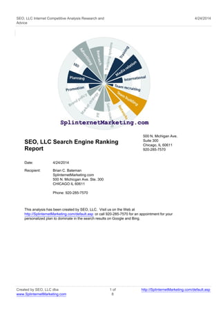 SEO, LLC Internet Competitive Analysis Research and
Advice
4/24/2014
SEO, LLC Search Engine Ranking
Report
500 N. Michigan Ave.
Suite 300
Chicago, IL 60611
920-285-7570
Date: 4/24/2014
Recipient: Brian C. Bateman
SplinternetMarketing.com
500 N. Michicgan Ave. Ste. 300
CHICAGO IL 60611
Phone: 920-285-7570
This analysis has been created by SEO, LLC. Visit us on the Web at
http://SplinternetMarketing.com/default.asp or call 920-285-7570 for an appointment for your
personalized plan to dominate in the search results on Google and Bing.
Created by SEO, LLC dba
www.SplinternetMarketing.com
1 of
8
http://SplinternetMarketing.com/default.asp
 