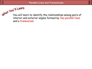 Parallel Lines and TransversalsParallel Lines and Transversals
You will learn to identify the relationships among pairs of
interior and exterior angles formed by two parallel lines
and a transversal.
 