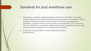 Standards for post anesthesia care
I. The patient’s condition shall be evaluated continually in the PACU. The patient
shall be observed and monitored by methods appropriate to the patient’s medical
condition. Particular attention should be given to monitoring oxygenation,
ventilation, circulation, level of consciousness, and temperature. During recovery
from all anesthetics, a quantitative method of assessing oxygenation such as pulse
oximetry shall be employed in the initial phase of recovery.
II. A physician is responsible for the discharge of the patient
from the PACU.
 