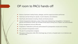 OP room to PACU hands-off
 Review of pertinent medical history, allergies, and the surgical procedure performed
 Total dose and last timing for opioids, muscle relaxants, and antibiotics
 Total fluids administered including colloids and blood products
 Critical intraoperative laboratory values if these were obtained (eg, hemoglobin or hematocrit;
glucose and potassium levels; last activated whole blood clotting time if heparin was administered)
 Airway management and any difficulties
 Prophylactic medications previously administered for postoperative nausea and vomiting
 Any untoward intraoperative events
 The plan for postoperative analgesia
 Discussion of disposition after PACU discharge (eg, to home, a hospital ward, or an intensive care
unit [ICU] bed)
 