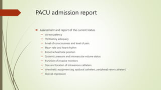 PACU admission report
 Assessment and report of the current status.
 Airway patency
 Ventilatory adequacy
 Level of consciousness and level of pain.
 Heart rate and heart rhythm
 Endotracheal tube position
 Systemic pressure and intravascular volume status
 Function of invasive monitors
 Size and location of intravenous catheters
 Anesthetic equipment (eg, epidural catheters, peripheral nerve catheters)
 Overall impression
 