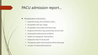 PACU admission report…
 Postoperative instructions.
 Expected airway and ventilatory status
 Acceptable vital sign ranges
 Acceptable urine output and blood loss
 Surgical instructions (eg, positioning, wound care)
 Anticipated cardiovascular problems
 Orders for therapeutic interventions
 Diagnostic tests to be secured
 Therapeutic goals and end points before discharge
 Location of responsible physician
 