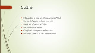 Outline
 Introduction to post anesthesia care unit(PACU).
 Standard of post anesthesia care unit
 Hands-off of patient at PACU.
 PACU admission report.
 Complications at post anesthesia unit.
 Discharge criteria's at post anesthesia unit.
 