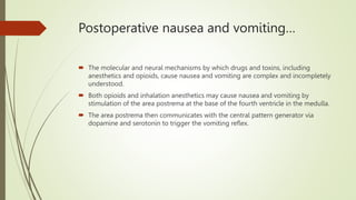 Postoperative nausea and vomiting…
 The molecular and neural mechanisms by which drugs and toxins, including
anesthetics and opioids, cause nausea and vomiting are complex and incompletely
understood.
 Both opioids and inhalation anesthetics may cause nausea and vomiting by
stimulation of the area postrema at the base of the fourth ventricle in the medulla.
 The area postrema then communicates with the central pattern generator via
dopamine and serotonin to trigger the vomiting reflex.
 