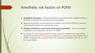 Anesthetic risk factors on PONV
 Anesthetic technique – General anesthesia is associated with a higher incidence
of PONV compared with purely regional anesthesia.
 Regional anesthesia, in both adults and children, may reduce PONV by reducing
opioid administration for postoperative pain.
 Volatile anesthetics versus total intravenous anesthesia – The use of volatile
anesthetics is an important risk factor for PONV.
 In a study of 1180 surgical patients, those randomly assigned to receive potent
inhalation anesthesia with isoflurane, enflurane, or sevoflurane had a higher risk of
PONV compared with propofol, which has antiemetic properties (OR 2.4, 2.3, and
2.3, respectively).
 