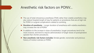 Anesthetic risk factors on PONV…
 The use of total intravenous anesthesia (TIVA) rather than volatile anesthetics may
also reduce hospital length of stay for patients or procedures that are at high risk
for PONV or surgical complications related to vomiting.
 Duration of anesthesia – Longer duration of anesthesia with volatile anesthetics
may increase the risk of PONV.
 In addition to the increase in dose of anesthetics, longer procedures tend to be
more invasive, and tend to require administration of larger doses of postoperative
opioids than shorter procedures.
 Non anesthetic risk factors includes; female gender, nonsmoker and previous
history of motion sickness or PONV.
 
