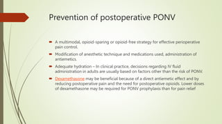 Prevention of postoperative PONV
 A multimodal, opioid-sparing or opioid-free strategy for effective perioperative
pain control.
 Modification of anesthetic technique and medications used, administration of
antiemetics.
 Adequate hydration – In clinical practice, decisions regarding IV fluid
administration in adults are usually based on factors other than the risk of PONV.
 Dexamethasone may be beneficial because of a direct antiemetic effect and by
reducing postoperative pain and the need for postoperative opioids. Lower doses
of dexamethasone may be required for PONV prophylaxis than for pain relief
 