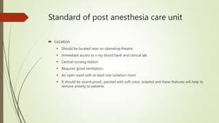 Standard of post anesthesia care unit
 Location
 Should be located near an operating theatre.
 Immediate access to x ray blood bank and clinical lab
 Central nursing station
 Requires good ventilation.
 An open ward with at least one isolation room
 It should be sound proof,, painted with soft color, isolated and these features will help to
remove anxiety to patients.
 