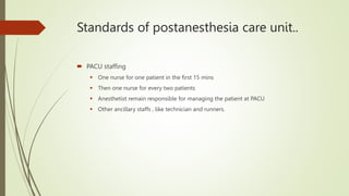 Standards of postanesthesia care unit..
 PACU staffing
 One nurse for one patient in the first 15 mins
 Then one nurse for every two patients
 Anesthetist remain responsible for managing the patient at PACU
 Other ancillary staffs , like technician and runners.
 