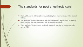 The standards for post anesthesia care
 Practice Standards delineate the required obligation of minimal care in the clinical
setting.
 The Standards for Post anesthesia Care are updated on a regular basis to keep up
with changing practice parameters and technologic advances.
 There are fives (5) most recent updated standards practice for post anesthesia
care by ASA.
 