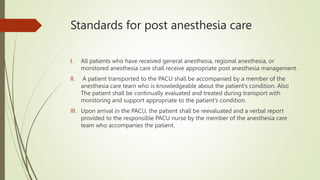 Standards for post anesthesia care
I. All patients who have received general anesthesia, regional anesthesia, or
monitored anesthesia care shall receive appropriate post anesthesia management.
II. A patient transported to the PACU shall be accompanied by a member of the
anesthesia care team who is knowledgeable about the patient’s condition. Also
The patient shall be continually evaluated and treated during transport with
monitoring and support appropriate to the patient’s condition.
III. Upon arrival in the PACU, the patient shall be reevaluated and a verbal report
provided to the responsible PACU nurse by the member of the anesthesia care
team who accompanies the patient.
 