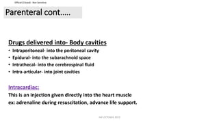 Official (Closed) - Non Sensitive
Parenteral cont.….
Drugs delivered into- Body cavities
• Intraperitoneal- into the peritoneal cavity
• Epidural- into the subarachnoid space
• Intrathecal- into the cerebrospinal fluid
• Intra-articular- into joint cavities
Intracardiac:
This is an injection given directly into the heart muscle
ex: adrenaline during resuscitation, advance life support.
INP OCTOBER 2023
 
