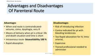Official (Closed) - Non Sensitive
Advantages and Disadvantages
Of Parenteral Route
Advantages
• When oral route is contraindicated-
seizures, coma, dysphagia, very ill
• Means of delivery when pt is critical- life
and death situation and time is short
• Intravenous route- bioavailability 100 %
• Rapid absorption
Disadvantages
• Risk of introducing infection
• Contra indicated for pt with
bleeding tendencies
• Too Rapid absorption for IV, Intra-
arterial,
• Expensive
• Trained professional needed to
administer
INP OCTOBER 2023
 
