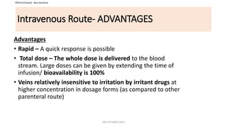 Official (Closed) - Non Sensitive
Intravenous Route- ADVANTAGES
Advantages
• Rapid – A quick response is possible
• Total dose – The whole dose is delivered to the blood
stream. Large doses can be given by extending the time of
infusion/ bioavailability is 100%
• Veins relatively insensitive to irritation by irritant drugs at
higher concentration in dosage forms (as compared to other
parenteral route)
INP OCTOBER 2023
 