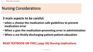Official (Closed) - Non Sensitive
Nursing Considerations
3 main aspects to be careful:
• when u choose the medication-safe guidelines to prevent
medication error
• When u give the medication-preventing error in administration
• When u are finally discharging patient-patient education
READ TEXTBOOK ON THIS ( page 26) Nursing implications
INP OCTOBER 2023
 